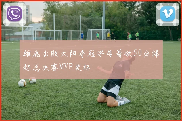雄鹿击败太阳夺冠字母哥砍50分捧起总决赛MVP奖杯