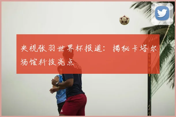央视张羽世界杯报道:揭秘卡塔尔场馆科技亮点