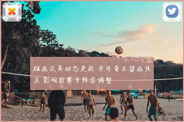 雄鹿交易动态更新 字母哥去留成焦点 影响新赛季阵容调整