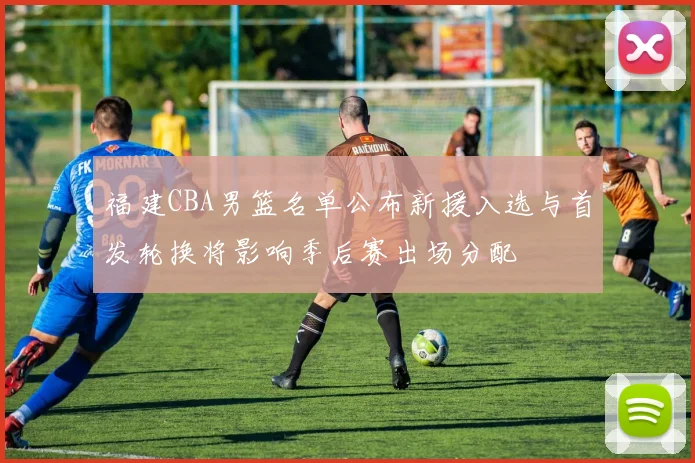 福建CBA男篮名单公布新援入选与首发轮换将影响季后赛出场分配