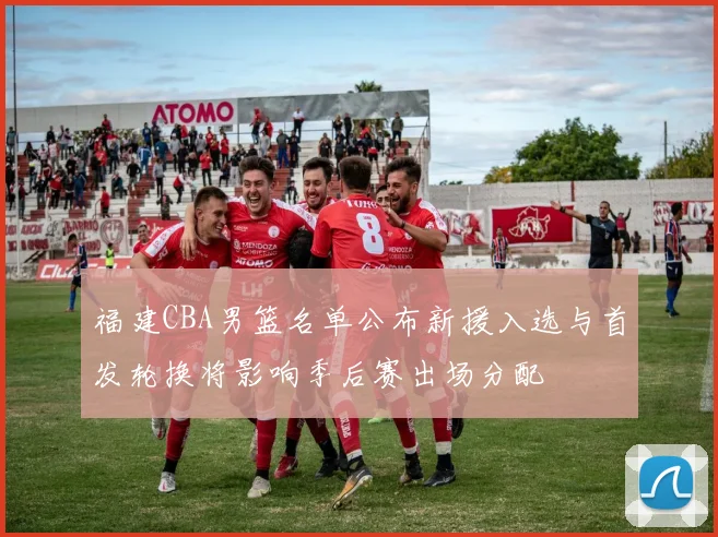 福建CBA男篮名单公布新援入选与首发轮换将影响季后赛出场分配