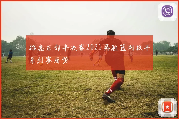 雄鹿东部半决赛2021再胜篮网扳平系列赛局势