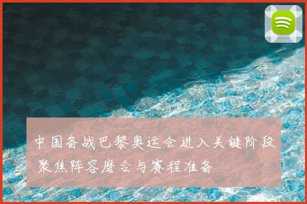 中国备战巴黎奥运会进入关键阶段 聚焦阵容磨合与赛程准备
