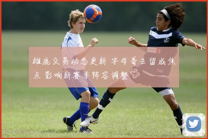 雄鹿交易动态更新 字母哥去留成焦点 影响新赛季阵容调整