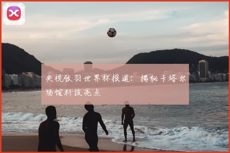 央视张羽世界杯报道:揭秘卡塔尔场馆科技亮点