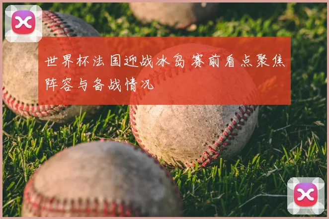 世界杯法国迎战冰岛 赛前看点聚焦阵容与备战情况