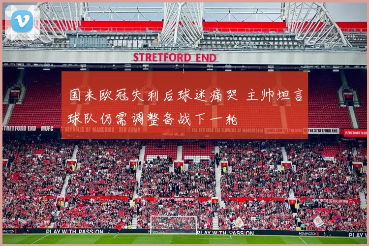 国米欧冠失利后球迷痛哭 主帅坦言球队仍需调整备战下一轮