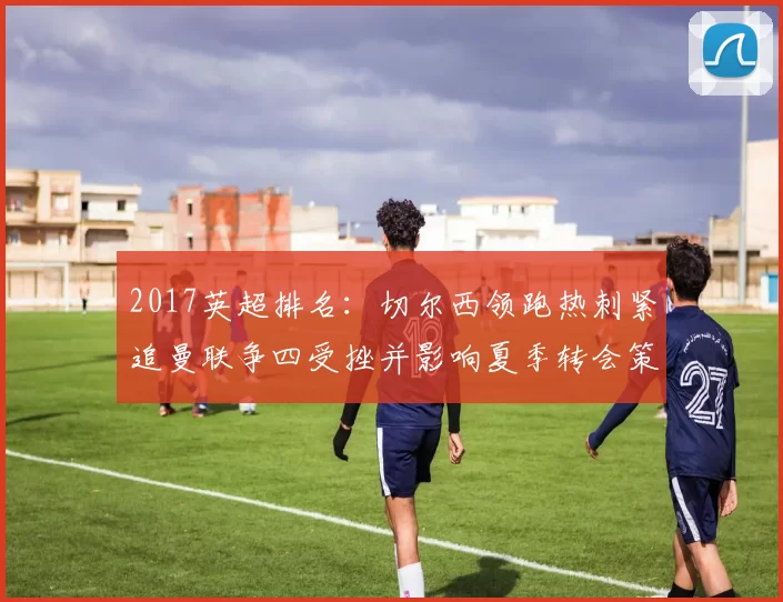 2017英超排名：切尔西领跑热刺紧追曼联争四受挫并影响夏季转会策略