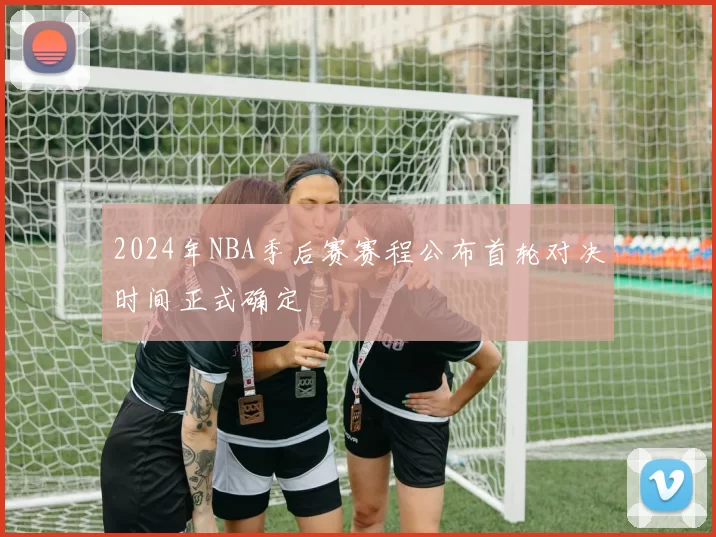 2024年NBA季后赛赛程公布首轮对决时间正式确定