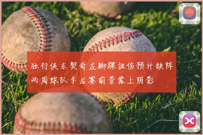 独行侠东契奇左脚踝扭伤预计缺阵两周球队季后赛前景蒙上阴影