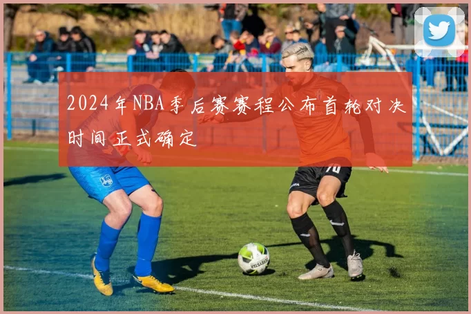 2024年NBA季后赛赛程公布首轮对决时间正式确定