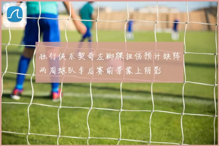 独行侠东契奇左脚踝扭伤预计缺阵两周球队季后赛前景蒙上阴影