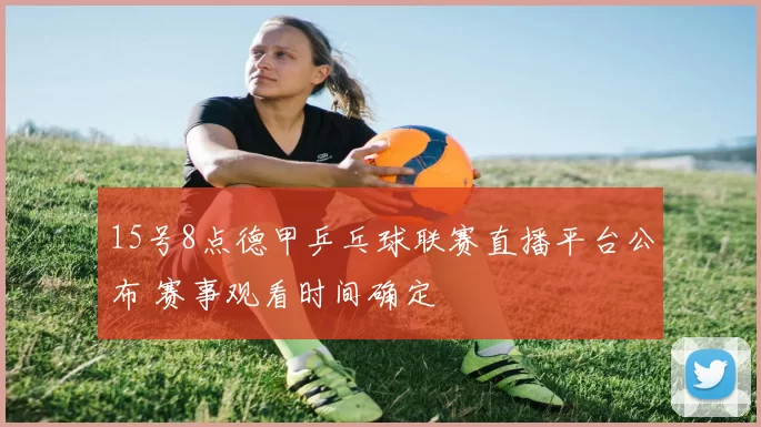 15号8点德甲乒乓球联赛直播平台公布 赛事观看时间确定