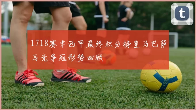 1718赛季西甲最终积分榜皇马巴萨马竞争冠形势回顾